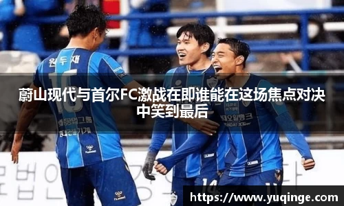 蔚山现代与首尔FC激战在即谁能在这场焦点对决中笑到最后